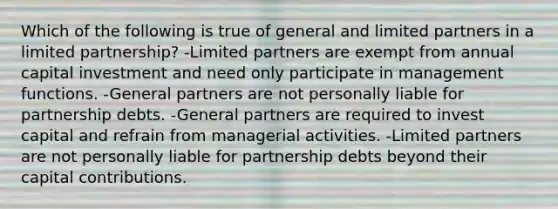 Which of the following is true of general and limited partners in a limited partnership? -Limited partners are exempt from annual capital investment and need only participate in management functions. -General partners are not personally liable for partnership debts. -General partners are required to invest capital and refrain from managerial activities. -Limited partners are not personally liable for partnership debts beyond their capital contributions.