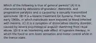 Which of the following is true of general paresis? (A) It is characterized by delusions of grandeur, dementia, and progressive paralysis and is caused by a sexually transmitted spirochete. (B) It is a bizarre treatment for hysteria, from the early 1900s, in which individuals were exposed to blood infected with malaria. (C) It is a symptom of dissociative identity disorder, caused by severe psychological anguish stemming from ritual abuse. (D) It is an interesting side effect of hypnosis therapy, in which the hand or arm loses sensation and motor control while in the trance state.