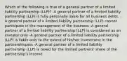 Which of the following is true of a general partner of a limited liability partnership (LLP)? -A general partner of a limited liability partnership (LLP) is fully personally liable for all business debts. -A general partner of a limited liability partnership (LLP) cannot participate in the management of the business -A general partner of a limited liability partnership (LLP) is considered as an investor only -A general partner of a limited liability partnership (LLP) is liable only to the extent of his/her investment in the partnershispsss -A general partner of a limited liability partnership (LLP) is taxed for the limited partners' share of the partnership's income