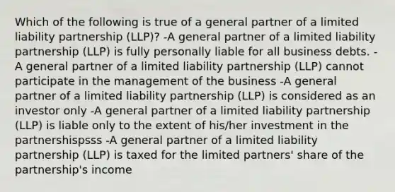 Which of the following is true of a general partner of a limited liability partnership (LLP)? -A general partner of a limited liability partnership (LLP) is fully personally liable for all business debts. -A general partner of a limited liability partnership (LLP) cannot participate in the management of the business -A general partner of a limited liability partnership (LLP) is considered as an investor only -A general partner of a limited liability partnership (LLP) is liable only to the extent of his/her investment in the partnershispsss -A general partner of a limited liability partnership (LLP) is taxed for the limited partners' share of the partnership's income