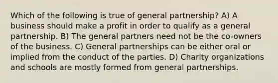 Which of the following is true of general partnership? A) A business should make a profit in order to qualify as a general partnership. B) The general partners need not be the co-owners of the business. C) General partnerships can be either oral or implied from the conduct of the parties. D) Charity organizations and schools are mostly formed from general partnerships.