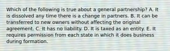 Which of the following is true about a general partnership? A. It is dissolved any time there is a change in partners. B. It can be transferred to new owners without affecting the original agreement. C. It has no liability. D. It is taxed as an entity. E. It requires permission from each state in which it does business during formation.