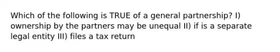 Which of the following is TRUE of a general partnership? I) ownership by the partners may be unequal II) if is a separate legal entity III) files a tax return