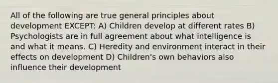 All of the following are true general principles about development EXCEPT: A) Children develop at different rates B) Psychologists are in full agreement about what intelligence is and what it means. C) Heredity and environment interact in their effects on development D) Children's own behaviors also influence their development