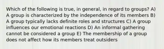 Which of the following is true, in general, in regard to groups? A) A group is characterized by the independence of its members B) A group typically lacks definite roles and structures C) A group influences our emotional reactions D) An informal gathering cannot be considered a group E) The membership of a group does not affect how its members treat outsiders