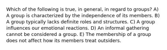 Which of the following is true, in general, in regard to groups? A) A group is characterized by the independence of its members. B) A group typically lacks definite roles and structures. C) A group influences our emotional reactions. D) An informal gathering cannot be considered a group. E) The membership of a group does not affect how its members treat outsiders.