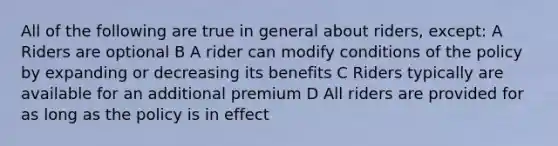 All of the following are true in general about riders, except: A Riders are optional B A rider can modify conditions of the policy by expanding or decreasing its benefits C Riders typically are available for an additional premium D All riders are provided for as long as the policy is in effect