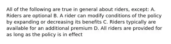 All of the following are true in general about riders, except: A. Riders are optional B. A rider can modify conditions of the policy by expanding or decreasing its benefits C. Riders typically are available for an additional premium D. All riders are provided for as long as the policy is in effect