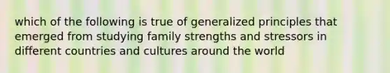 which of the following is true of generalized principles that emerged from studying family strengths and stressors in different countries and cultures around the world