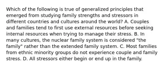 Which of the following is true of generalized principles that emerged from studying family strengths and stressors in different countries and cultures around the world? A. Couples and families tend to first use external resources before seeking internal resources when trying to manage their stress. B. In many cultures, the nuclear family system is considered "the family" rather than the extended family system. C. Most families from ethnic minority groups do not experience couple and family stress. D. All stressors either begin or end up in the family.