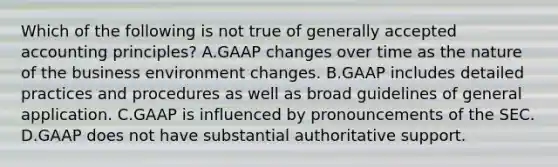 Which of the following is not true of generally accepted accounting principles? A.GAAP changes over time as the nature of the business environment changes. B.GAAP includes detailed practices and procedures as well as broad guidelines of general application. C.GAAP is influenced by pronouncements of the SEC. D.GAAP does not have substantial authoritative support.