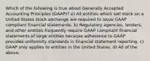 Which of the following is true about Generally Accepted Accounting Principles (GAAP)? a) All entities which sell stock on a United States stock exchange are required to issue GAAP compliant financial statements. b) Regulatory agencies, lenders, and other entities frequently require GAAP compliant financial statements of large entities because adherence to GAAP provides uniformity standards in financial statement reporting. c) GAAP only applies to entities in the United States. d) All of the above.