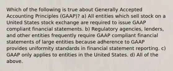 Which of the following is true about Generally Accepted Accounting Principles (GAAP)? a) All entities which sell stock on a United States stock exchange are required to issue GAAP compliant financial statements. b) Regulatory agencies, lenders, and other entities frequently require GAAP compliant financial statements of large entities because adherence to GAAP provides uniformity standards in financial statement reporting. c) GAAP only applies to entities in the United States. d) All of the above.