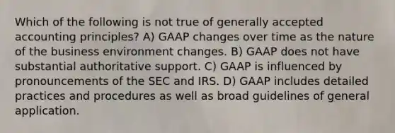 Which of the following is not true of generally accepted accounting principles? A) GAAP changes over time as the nature of the business environment changes. B) GAAP does not have substantial authoritative support. C) GAAP is influenced by pronouncements of the SEC and IRS. D) GAAP includes detailed practices and procedures as well as broad guidelines of general application.