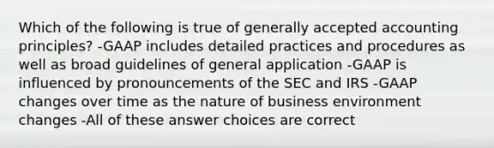 Which of the following is true of generally accepted accounting principles? -GAAP includes detailed practices and procedures as well as broad guidelines of general application -GAAP is influenced by pronouncements of the SEC and IRS -GAAP changes over time as the nature of business environment changes -All of these answer choices are correct