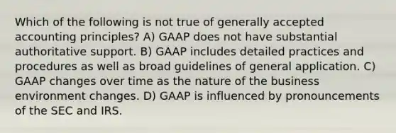 Which of the following is not true of generally accepted accounting principles? A) GAAP does not have substantial authoritative support. B) GAAP includes detailed practices and procedures as well as broad guidelines of general application. C) GAAP changes over time as the nature of the business environment changes. D) GAAP is influenced by pronouncements of the SEC and IRS.