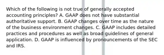 Which of the following is not true of generally accepted accounting principles? A. GAAP does not have substantial authoritative support. B. GAAP changes over time as the nature of the business environment changes. C. GAAP includes detailed practices and procedures as well as broad guidelines of general application. D. GAAP is influenced by pronouncements of the SEC and IRS.