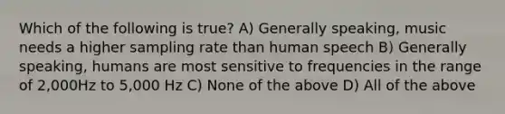 Which of the following is true? A) Generally speaking, music needs a higher sampling rate than human speech B) Generally speaking, humans are most sensitive to frequencies in the range of 2,000Hz to 5,000 Hz C) None of the above D) All of the above