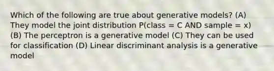 Which of the following are true about generative models? (A) They model the joint distribution P(class = C AND sample = x) (B) The perceptron is a generative model (C) They can be used for classification (D) Linear discriminant analysis is a generative model