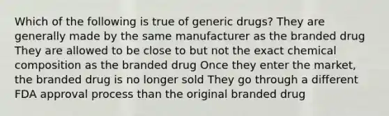 Which of the following is true of generic drugs? They are generally made by the same manufacturer as the branded drug They are allowed to be close to but not the exact chemical composition as the branded drug Once they enter the market, the branded drug is no longer sold They go through a different FDA approval process than the original branded drug