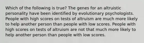 Which of the following is true? The genes for an altruistic personality have been identified by evolutionary psychologists. People with high scores on tests of altruism are much more likely to help another person than people with low scores. People with high scores on tests of altruism are not that much more likely to help another person than people with low scores.