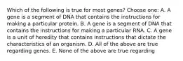 Which of the following is true for most genes? Choose one: A. A gene is a segment of DNA that contains the instructions for making a particular protein. B. A gene is a segment of DNA that contains the instructions for making a particular RNA. C. A gene is a unit of heredity that contains instructions that dictate the characteristics of an organism. D. All of the above are true regarding genes. E. None of the above are true regarding