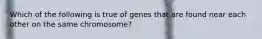 Which of the following is true of genes that are found near each other on the same chromosome?