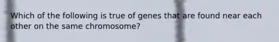 Which of the following is true of genes that are found near each other on the same chromosome?