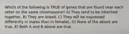 Which of the following is TRUE of genes that are found near each other on the same chromosome? A) They tend to be inherited together, B) They are linked, C) They will be expressed differently in males than in females, D) None of the above are true, E) Both A and B above are true.