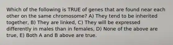 Which of the following is TRUE of genes that are found near each other on the same chromosome? A) They tend to be inherited together, B) They are linked, C) They will be expressed differently in males than in females, D) None of the above are true, E) Both A and B above are true.