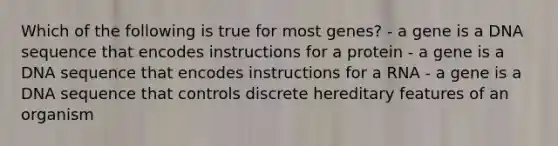 Which of the following is true for most genes? - a gene is a DNA sequence that encodes instructions for a protein - a gene is a DNA sequence that encodes instructions for a RNA - a gene is a DNA sequence that controls discrete hereditary features of an organism