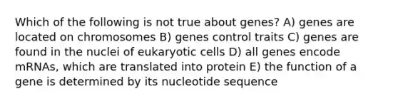 Which of the following is not true about genes? A) genes are located on chromosomes B) genes control traits C) genes are found in the nuclei of eukaryotic cells D) all genes encode mRNAs, which are translated into protein E) the function of a gene is determined by its nucleotide sequence