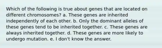 Which of the following is true about genes that are located on different chromosomes? a. These genes are inherited independently of each other. b. Only the dominant alleles of these genes tend to be inherited together. c. These genes are always inherited together. d. These genes are more likely to undergo mutation. e. I don't know the answer.