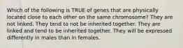 Which of the following is TRUE of genes that are physically located close to each other on the same chromosome? They are not linked. They tend to not be inherited together. They are linked and tend to be inherited together. They will be expressed differently in males than in females.