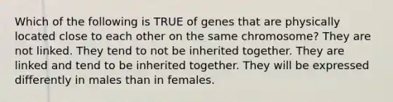 Which of the following is TRUE of genes that are physically located close to each other on the same chromosome? They are not linked. They tend to not be inherited together. They are linked and tend to be inherited together. They will be expressed differently in males than in females.