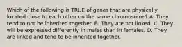 Which of the following is TRUE of genes that are physically located close to each other on the same chromosome? A. They tend to not be inherited together. B. They are not linked. C. They will be expressed differently in males than in females. D. They are linked and tend to be inherited together.