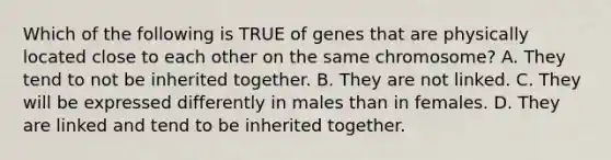 Which of the following is TRUE of genes that are physically located close to each other on the same chromosome? A. They tend to not be inherited together. B. They are not linked. C. They will be expressed differently in males than in females. D. They are linked and tend to be inherited together.