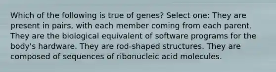 Which of the following is true of genes? Select one: They are present in pairs, with each member coming from each parent. They are the biological equivalent of software programs for the body's hardware. They are rod-shaped structures. They are composed of sequences of ribonucleic acid molecules.