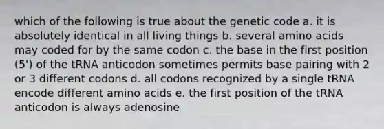 which of the following is true about the genetic code a. it is absolutely identical in all living things b. several amino acids may coded for by the same codon c. the base in the first position (5') of the tRNA anticodon sometimes permits base pairing with 2 or 3 different codons d. all codons recognized by a single tRNA encode different amino acids e. the first position of the tRNA anticodon is always adenosine