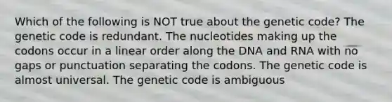 Which of the following is NOT true about the genetic code? The genetic code is redundant. The nucleotides making up the codons occur in a linear order along the DNA and RNA with no gaps or punctuation separating the codons. The genetic code is almost universal. The genetic code is ambiguous