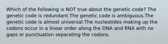 Which of the following is NOT true about the genetic code? The genetic code is redundant.The genetic code is ambiguous.The genetic code is almost universal.The nucleotides making up the codons occur in a linear order along the DNA and RNA with no gaps or punctuation separating the codons.