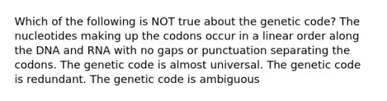 Which of the following is NOT true about the genetic code? The nucleotides making up the codons occur in a linear order along the DNA and RNA with no gaps or punctuation separating the codons. The genetic code is almost universal. The genetic code is redundant. The genetic code is ambiguous