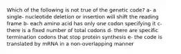 Which of the following is not true of the genetic code? a- a single- nucleotide deletion or insertion will shift the reading frame b- each amino acid has only one codon specifying it c- there is a fixed number of total codons d- there are specific termination codons that stop protein synthesis e- the code is translated by mRNA in a non-overlapping manner