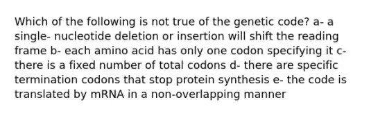 Which of the following is not true of the genetic code? a- a single- nucleotide deletion or insertion will shift the reading frame b- each amino acid has only one codon specifying it c- there is a fixed number of total codons d- there are specific termination codons that stop protein synthesis e- the code is translated by mRNA in a non-overlapping manner