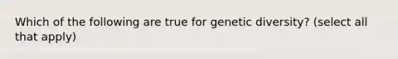 Which of the following are true for genetic diversity? (select all that apply)