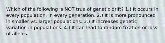 Which of the following is NOT true of genetic drift? 1.) It occurs in every population, in every generation. 2.) It is more pronounced in smaller vs. larger populations. 3.) It increases genetic variation in populations. 4.) It can lead to random fixation or loss of alleles.