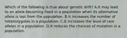 Which of the following is true about genetic drift? A.It may lead to an allele becoming fixed in a population when its alternative allele is lost from the population. B.It increases the number of heterozygotes in a population. C.It increases the level of rare alleles in a population. D.It reduces the chances of mutation in a population.