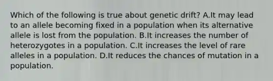 Which of the following is true about genetic drift? A.It may lead to an allele becoming fixed in a population when its alternative allele is lost from the population. B.It increases the number of heterozygotes in a population. C.It increases the level of rare alleles in a population. D.It reduces the chances of mutation in a population.