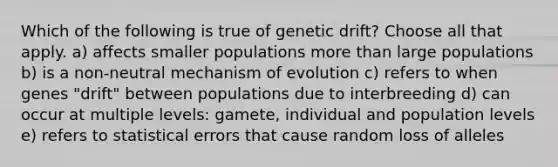 Which of the following is true of genetic drift? Choose all that apply. a) affects smaller populations more than large populations b) is a non-neutral mechanism of evolution c) refers to when genes "drift" between populations due to interbreeding d) can occur at multiple levels: gamete, individual and population levels e) refers to statistical errors that cause random loss of alleles