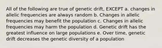 All of the following are true of genetic drift, EXCEPT a. changes in allelic frequencies are always random b. Changes in allelic frequencies may benefit the population c. Changes in allelic frequencies may harm the population d. Genetic drift has the greatest influence on large populations e. Over time, genetic drift decreases the genetic diversity of a population